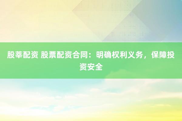 股莘配资 股票配资合同:明确权利义务,保障投资安全