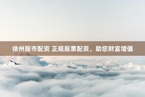 徐州股市配资 正规股票配资,助您财富增值