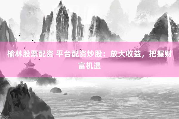 榆林股票配资 平台配资炒股:放大收益,把握财富机遇