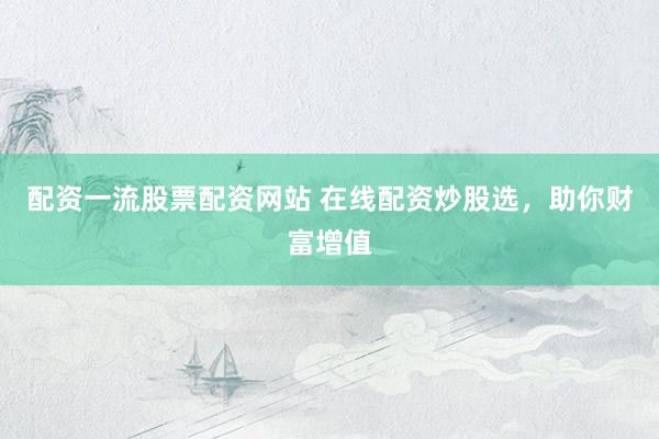 配资一流股票配资网站 在线配资炒股选,助你财富增值