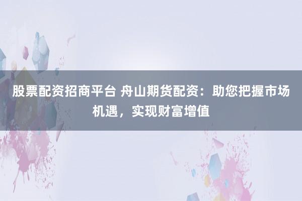 股票配资招商平台 舟山期货配资:助您把握市场机遇,实现财富增值