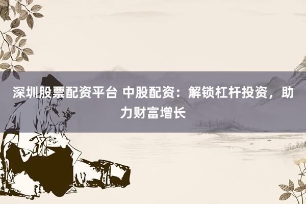深圳股票配资平台 中股配资:解锁杠杆投资,助力财富增长