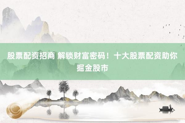 股票配资招商 解锁财富密码!十大股票配资助你掘金股市