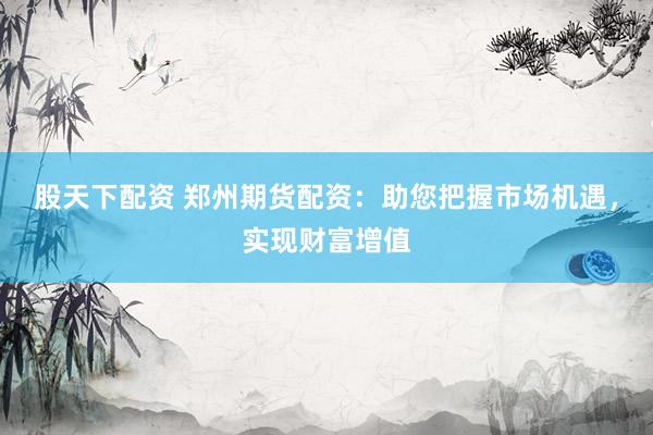 股天下配资 郑州期货配资:助您把握市场机遇,实现财富增值