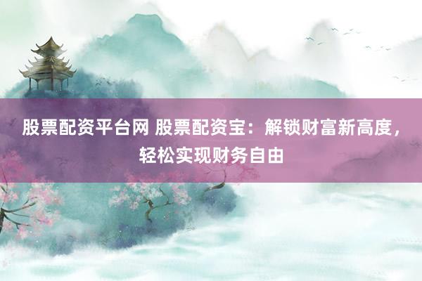 股票配资平台网 股票配资宝:解锁财富新高度,轻松实现财务自由