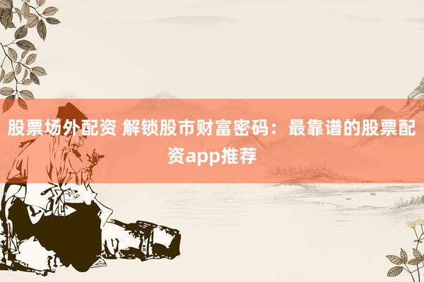 股票场外配资 解锁股市财富密码:最靠谱的股票配资app推荐