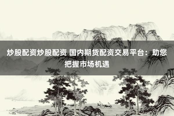 炒股配资炒股配资 国内期货配资交易平台:助您把握市场机遇
