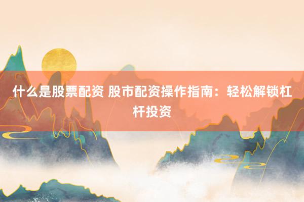 什么是股票配资 股市配资操作指南:轻松解锁杠杆投资