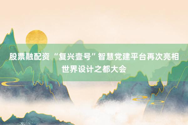 股票融配资 “复兴壹号”智慧党建平台再次亮相世界设计之都大会