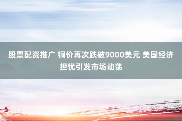 股票配资推广 铜价再次跌破9000美元 美国经济担忧引发市场动荡