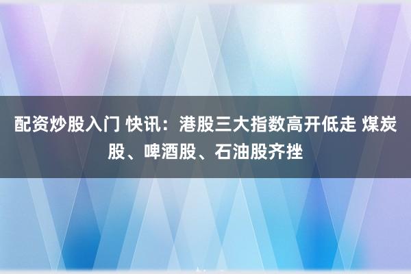 配资炒股入门 快讯:港股三大指数高开低走 煤炭股、啤酒股、石油股齐挫
