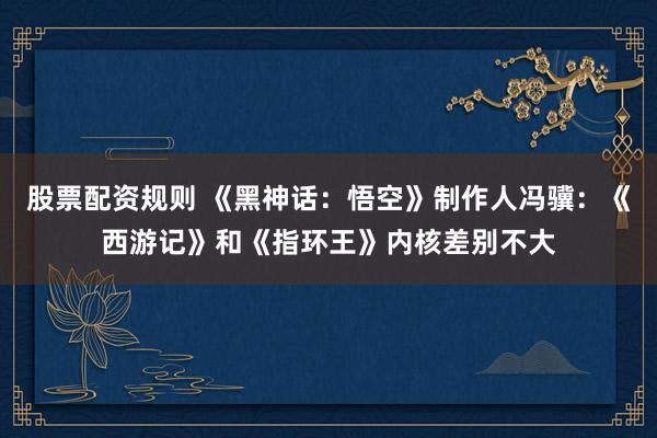 股票配资规则 《黑神话:悟空》制作人冯骥:《西游记》和《指环王》内核差别不大