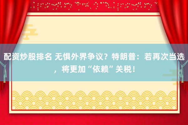 配资炒股排名 无惧外界争议?特朗普:若再次当选,将更加“依赖”关税!