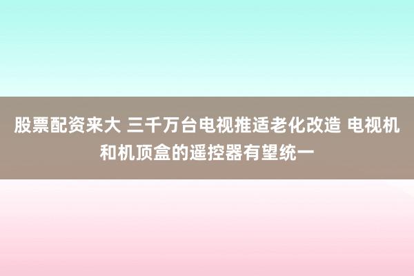 股票配资来大 三千万台电视推适老化改造 电视机和机顶盒的遥控器有望统一