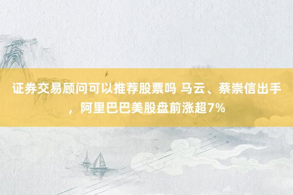 证券交易顾问可以推荐股票吗 马云、蔡崇信出手,阿里巴巴美股盘前涨超7%