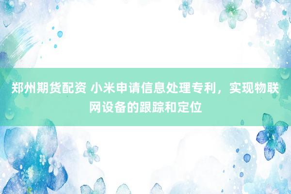 郑州期货配资 小米申请信息处理专利,实现物联网设备的跟踪和定位