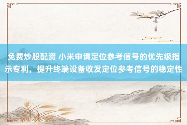 免费炒股配资 小米申请定位参考信号的优先级指示专利,提升终端设备收发定位参考信号的稳定性