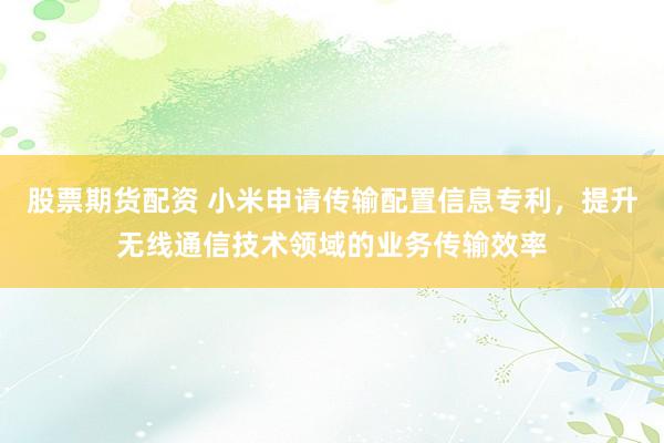 股票期货配资 小米申请传输配置信息专利,提升无线通信技术领域的业务传输效率