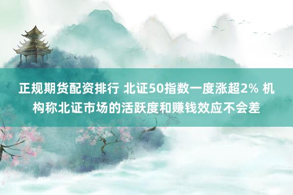 正规期货配资排行 北证50指数一度涨超2% 机构称北证市场的活跃度和赚钱效应不会差