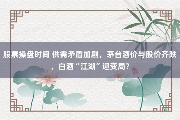 股票操盘时间 供需矛盾加剧,茅台酒价与股价齐跌,白酒“江湖”迎变局?