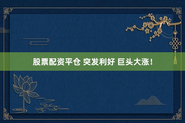 股票配资平仓 突发利好 巨头大涨!