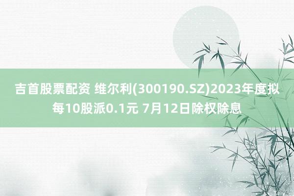 吉首股票配资 维尔利(300190.SZ)2023年度拟每10股派0.1元 7月12日除权除息