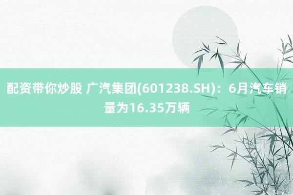 配资带你炒股 广汽集团(601238.SH):6月汽车销量为16.35万辆