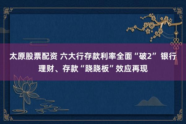 太原股票配资 六大行存款利率全面“破2” 银行理财、存款“跷跷板”效应再现
