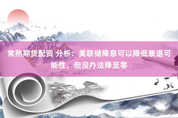 常熟期货配资 分析:美联储降息可以降低衰退可能性,但没办法降至零