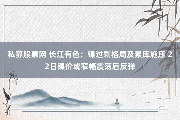 私募股票网 长江有色:镍过剩格局及累库施压 22日镍价或窄幅震荡后反弹