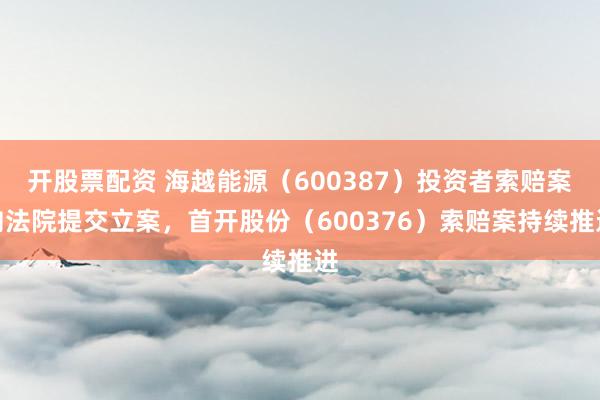开股票配资 海越能源(600387)投资者索赔案向法院提交立案,首开股份(600376)索赔案持续推进