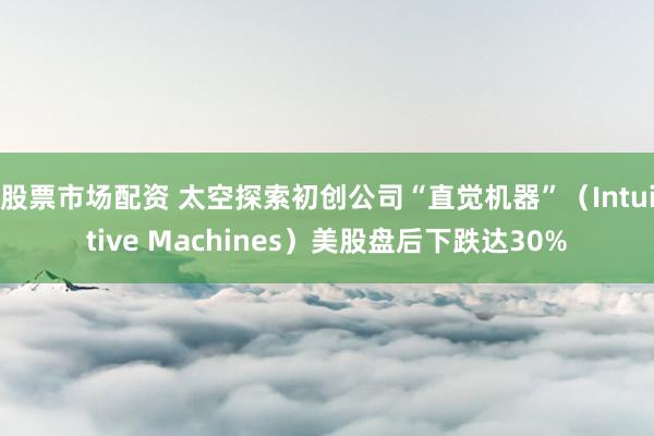 股票市场配资 太空探索初创公司“直觉机器”（Intuitive Machines）美股盘后下跌达30%