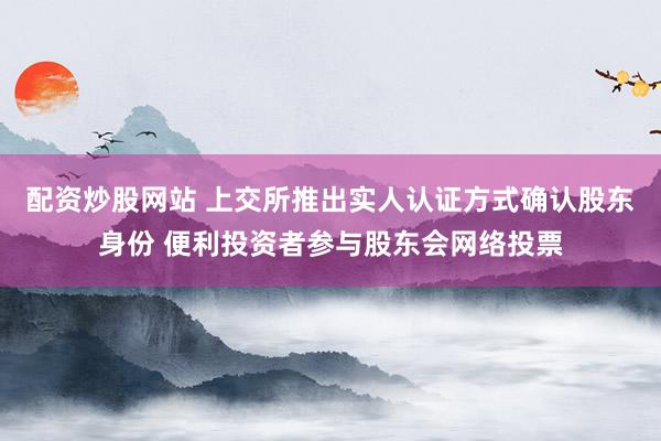 配资炒股网站 上交所推出实人认证方式确认股东身份 便利投资者参与股东会网络投票