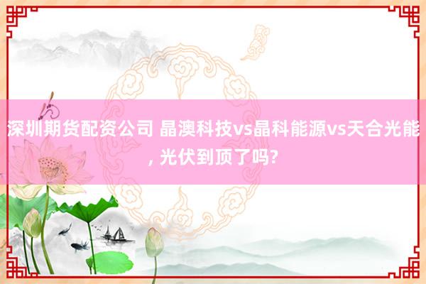 深圳期货配资公司 晶澳科技vs晶科能源vs天合光能, 光伏到顶了吗?
