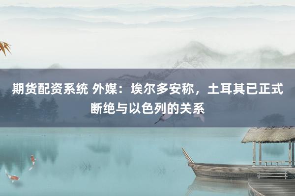 期货配资系统 外媒:埃尔多安称,土耳其已正式断绝与以色列的关系