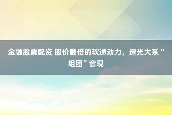 金融股票配资 股价翻倍的软通动力,遭光大系“组团”套现