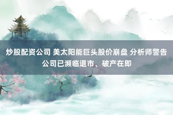 炒股配资公司 美太阳能巨头股价崩盘 分析师警告公司已濒临退市、破产在即