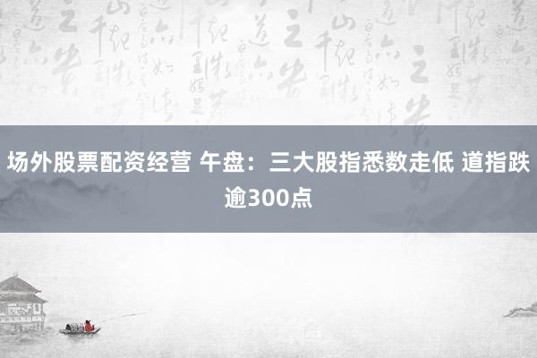 场外股票配资经营 午盘:三大股指悉数走低 道指跌逾300点