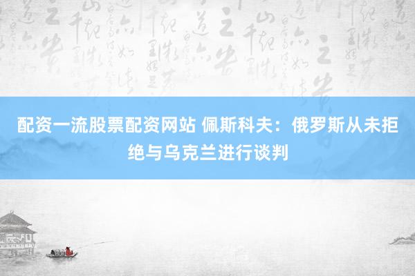 配资一流股票配资网站 佩斯科夫:俄罗斯从未拒绝与乌克兰进行谈判