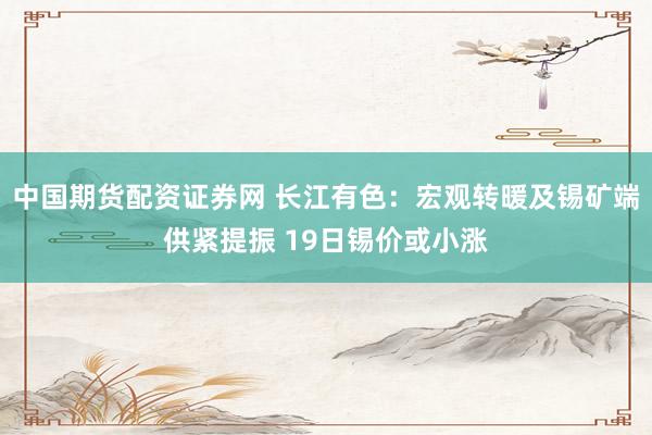 中国期货配资证券网 长江有色:宏观转暖及锡矿端供紧提振 19日锡价或小涨