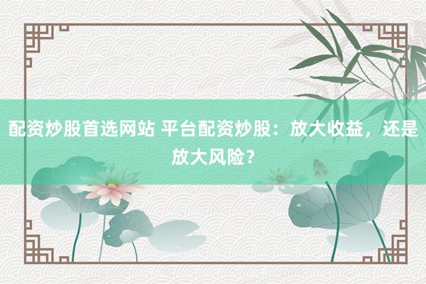 配资炒股首选网站 平台配资炒股:放大收益,还是放大风险?
