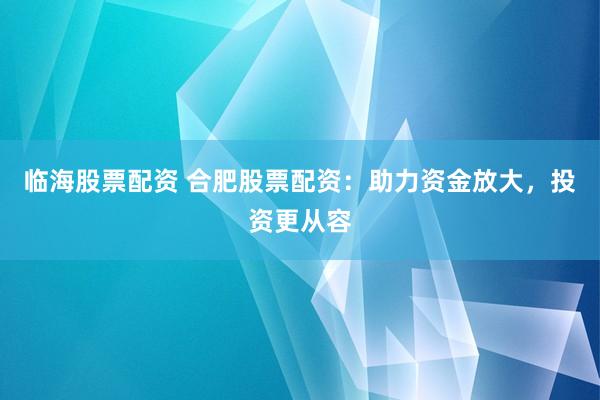 临海股票配资 合肥股票配资:助力资金放大,投资更从容