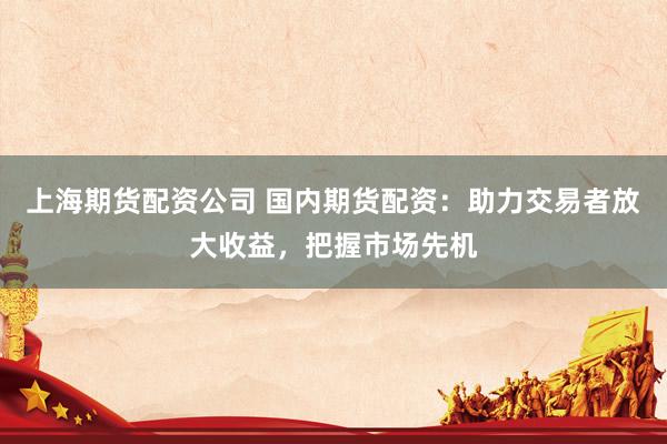上海期货配资公司 国内期货配资:助力交易者放大收益,把握市场先机