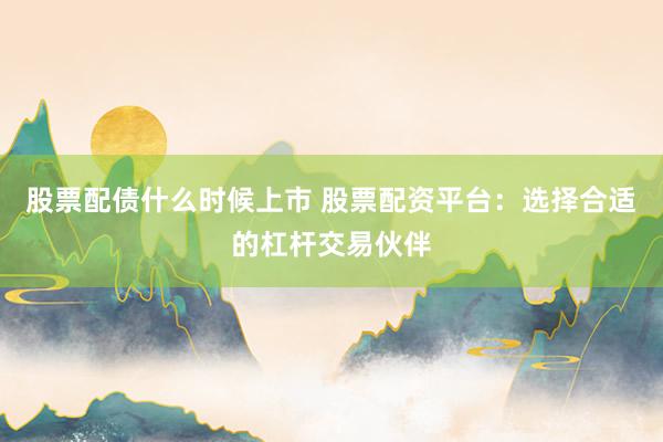 股票配债什么时候上市 股票配资平台:选择合适的杠杆交易伙伴