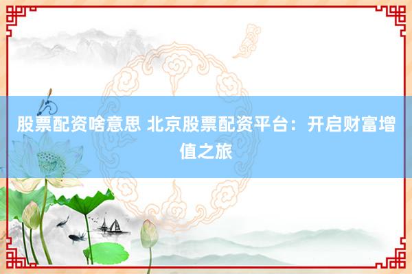 股票配资啥意思 北京股票配资平台:开启财富增值之旅