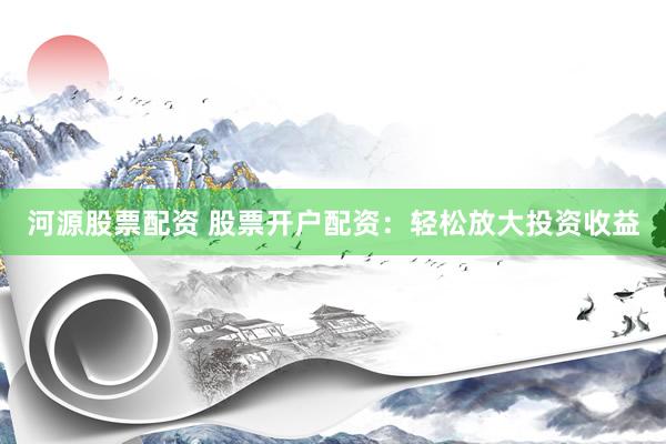 河源股票配资 股票开户配资:轻松放大投资收益