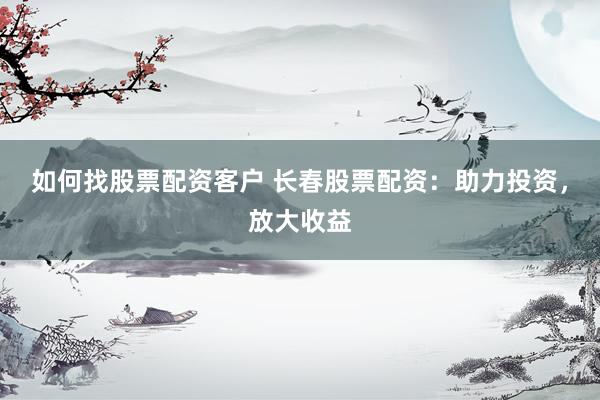 如何找股票配资客户 长春股票配资:助力投资,放大收益