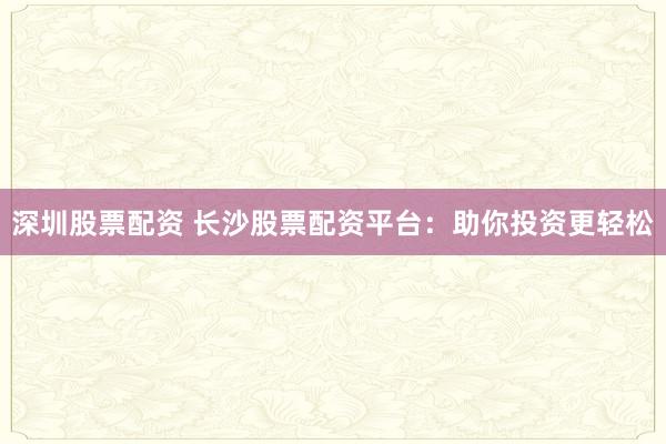 深圳股票配资 长沙股票配资平台:助你投资更轻松