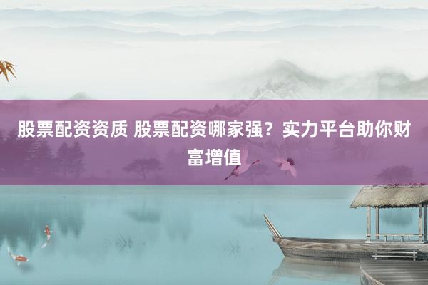 股票配资资质 股票配资哪家强?实力平台助你财富增值