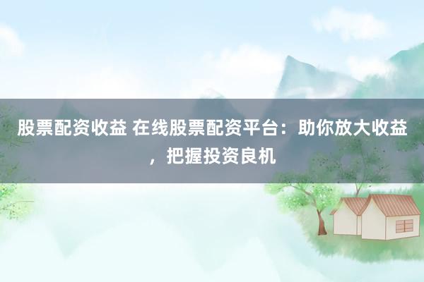 股票配资收益 在线股票配资平台:助你放大收益,把握投资良机